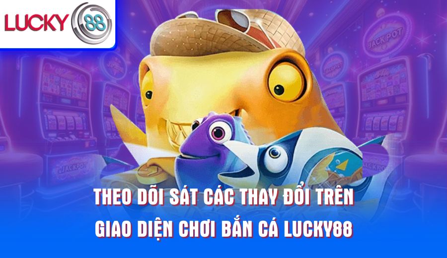 theo-doi-sat-cac-thay-doi-tren-giao-dien-choi-ban-ca-lucky88